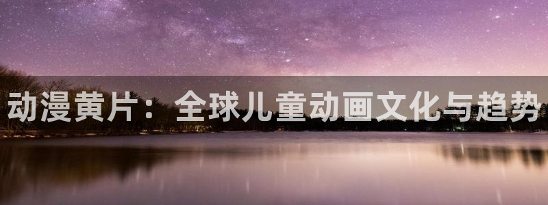 樱花动漫w：动漫黄片：全球儿童动画文化与趋势